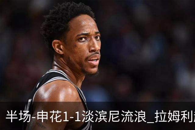半场-申花1-1淡滨尼流浪 拉姆利越位进球被判有效 徐皓阳贴地斩